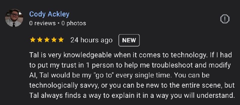 Google review from Cody Ackley — 5 stars: Tal is very knowledgeable when it comes to technology. If I had to put my trust in 1 person to help me troubleshoot and modify AI, Tal would be my go to.